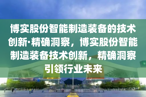 博實(shí)液壓動(dòng)力機(jī)械,元件制造股份智能制造裝備的技術(shù)創(chuàng)新·精確洞察，博實(shí)股份智能制造裝備技術(shù)創(chuàng)新，精確洞察引領(lǐng)行業(yè)未來(lái)