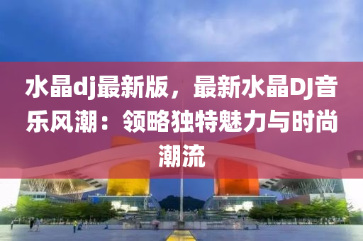水晶dj最新版，最新水晶DJ音液壓動力機械,元件制造樂風(fēng)潮：領(lǐng)略獨特魅力與時尚潮流