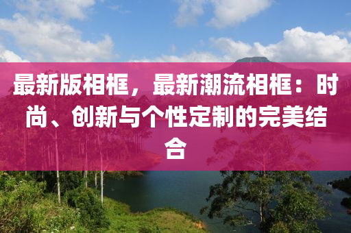 最新版相框，最新潮流相框：時(shí)尚、創(chuàng)新與個(gè)性定制的完美結(jié)合液壓動(dòng)力機(jī)械,元件制造