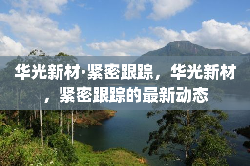 華光新材·緊密跟蹤，華光新材，緊密跟蹤的最新動態(tài)液壓動力機(jī)械,元件制造