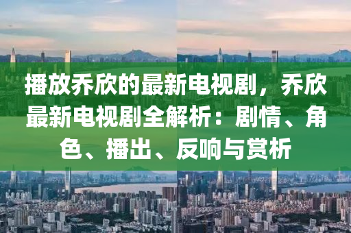 播放喬欣的最新電視劇，喬欣最新電視劇全解析：劇情、角色、播出、反響與賞析液壓動(dòng)力機(jī)械,元件制造
