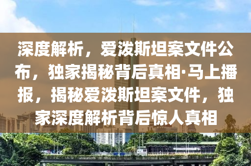 深度解析，愛潑斯坦案文件公布，獨家揭秘背后真相·馬上播報，揭秘愛潑斯坦案文件，獨家深度解析背后驚人真相液壓動力機械,元件制造