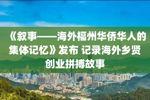 《敘事——海外福州華僑華人的集體記憶》發(fā)布 記錄海外鄉(xiāng)賢創(chuàng)業(yè)拼搏故事液壓動力機(jī)械,元件制造