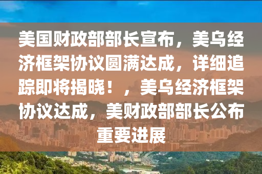 美國財政部部長宣布，美烏經(jīng)濟框架協(xié)議圓液壓動力機械,元件制造滿達成，詳細追蹤即將揭曉！，美烏經(jīng)濟框架協(xié)議達成，美財政部部長公布重要進展