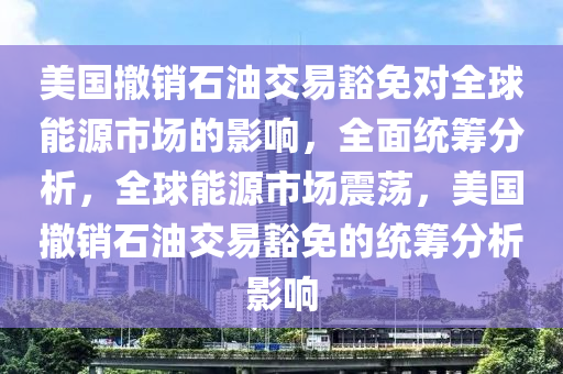 美國撤銷石油交易豁免對全球能源市場的影響，全面統(tǒng)籌分析，全球能源市場震蕩，美國撤銷石油交易豁免的統(tǒng)籌分析影響液壓動力機械,元件制造
