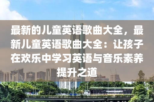 最新的兒童英語歌曲大全，最新兒童英語歌曲大全：讓孩子在歡樂中學習英語與音樂素養(yǎng)提升之道液壓動力機械,元件制造