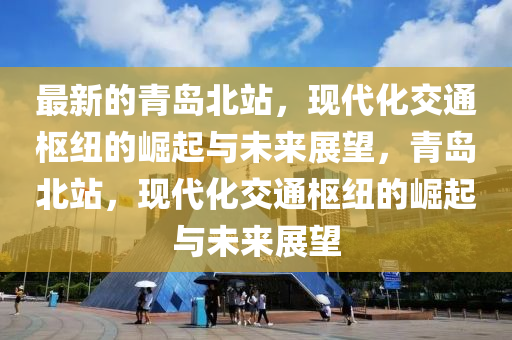 最新的青島北站，現(xiàn)代化交通樞紐的崛起與未來展望，青島北站，現(xiàn)代化交通液壓動(dòng)力機(jī)械,元件制造樞紐的崛起與未來展望