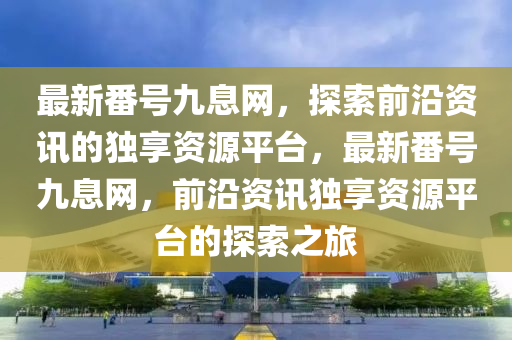 最新番號(hào)九息網(wǎng)，探索前沿資訊的獨(dú)享資源平臺(tái)，最新番號(hào)九息網(wǎng)，前沿資訊獨(dú)享資源液壓動(dòng)力機(jī)械,元件制造平臺(tái)的探索之旅