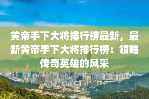黃帝手下大將排行榜最新，最新黃帝手下大將排行榜：領(lǐng)略傳奇英雄的風(fēng)采液壓動(dòng)力機(jī)械,元件制造