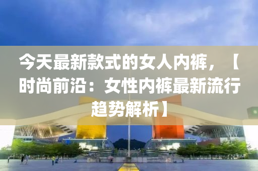 今天最新款式的女人內(nèi)褲，【時(shí)尚前沿：女性?xún)?nèi)褲最液壓動(dòng)力機(jī)械,元件制造新流行趨勢(shì)解析】