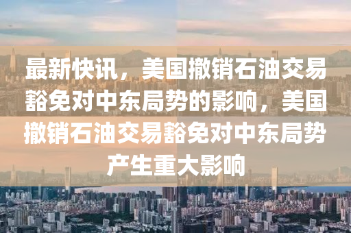 最新快訊，美國(guó)撤銷石油交易豁免對(duì)中東局勢(shì)的影響，美國(guó)撤銷石油交易豁免對(duì)中東局勢(shì)產(chǎn)生重大影響液壓動(dòng)力機(jī)械,元件制造