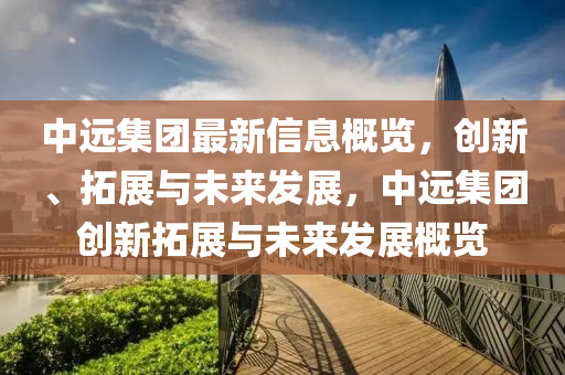 中遠(yuǎn)集團(tuán)最新信息概覽，創(chuàng)新、拓展與未來發(fā)展，中遠(yuǎn)集團(tuán)創(chuàng)新拓展與未來發(fā)展概覽液壓動(dòng)力機(jī)械,元件制造