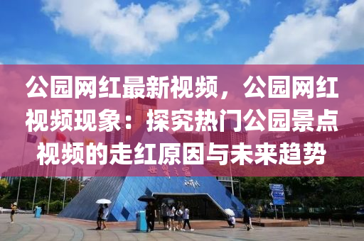 公園網(wǎng)紅最新視頻，公園網(wǎng)紅視頻現(xiàn)象：探究熱門公園景點視頻的走紅原因液壓動力機械,元件制造與未來趨勢