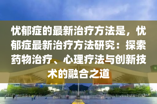 憂郁癥的最新治療方法是，憂郁癥最新治療方法研究：探索藥物治療液壓動力機(jī)械,元件制造、心理療法與創(chuàng)新技術(shù)的融合之道