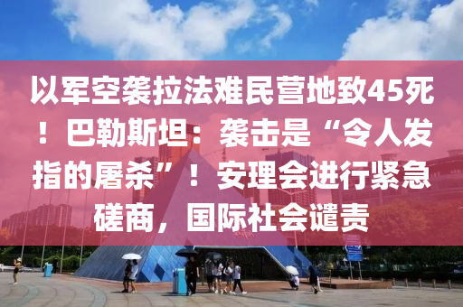 以軍空襲拉法難民營地致45死！液壓動力機械,元件制造巴勒斯坦：襲擊是“令人發(fā)指的屠殺”！安理會進行緊急磋商，國際社會譴責