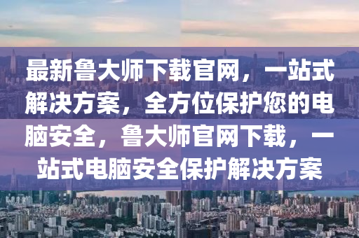 最新魯大師下載官網(wǎng)，一站式解決方案，全方位保護(hù)您的電腦安全，魯大師官網(wǎng)下載，一站式電腦安全保護(hù)解決方案液壓動力機(jī)械,元件制造