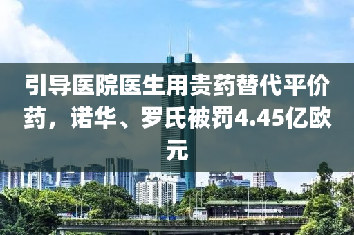 引導(dǎo)醫(yī)院醫(yī)生用貴藥替代平價(jià)藥，諾華、羅氏被罰4.45億歐元液壓動(dòng)力機(jī)械,元件制造