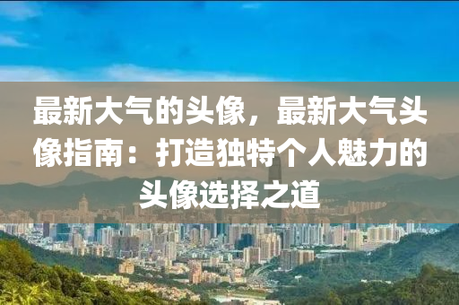 最新大氣的頭像，最新大氣頭像指南：打造獨特個人魅力的頭像選擇之道液壓動力機械,元件制造