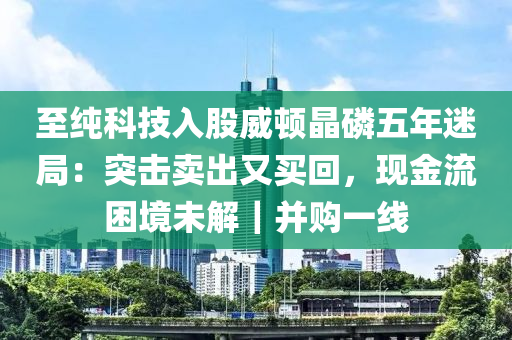 至純科技入股威頓晶磷五年迷局：突擊賣(mài)出又買(mǎi)回，現(xiàn)金流困境未解｜并購(gòu)一線液壓動(dòng)力機(jī)械,元件制造