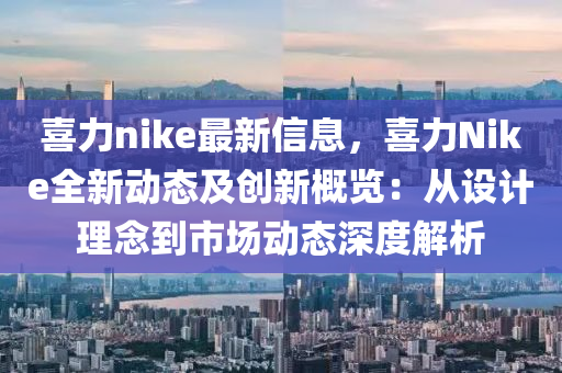 喜力nike最新信息，喜力Nike全新動(dòng)態(tài)及創(chuàng)新概覽：從設(shè)計(jì)理念到市場(chǎng)動(dòng)態(tài)深度解析液壓動(dòng)力機(jī)械,元件制造