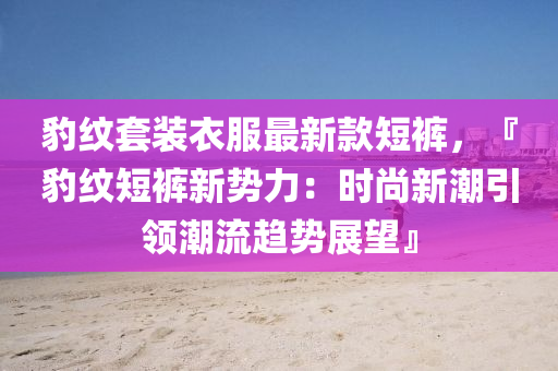 豹紋套裝液壓動(dòng)力機(jī)械,元件制造衣服最新款短褲，『豹紋短褲新勢力：時(shí)尚新潮引領(lǐng)潮流趨勢展望』
