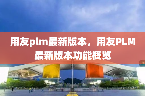 用友plm最新版本，用友PLM最新版本功能概覽液壓動力機(jī)械,元件制造