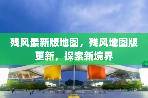 殘風最新版地圖，殘風地圖版更新，探索新境界液壓動力機械,元件制造