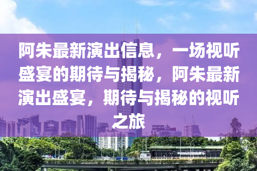 阿朱最新演出信息，一場(chǎng)視聽盛宴的期待與揭秘，阿朱最新演出盛宴，期待與揭秘的視聽之旅液壓動(dòng)力機(jī)械,元件制造