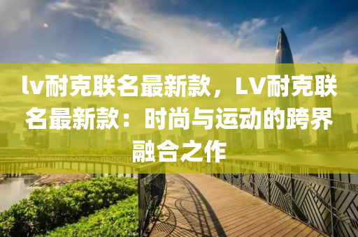 lv耐克聯(lián)名最新款，LV耐克聯(lián)名最新款：時(shí)尚與運(yùn)動(dòng)的跨界融合之作液壓動(dòng)力機(jī)械,元件制造