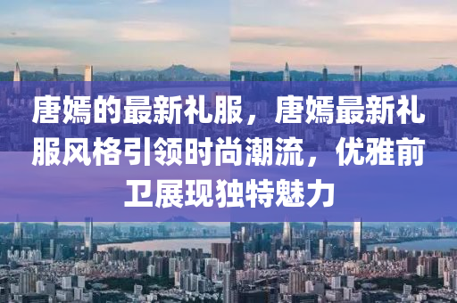 唐嫣的最新禮服，唐嫣最新禮服風格引領時尚潮流，優(yōu)雅前衛(wèi)液壓動力機械,元件制造展現(xiàn)獨特魅力