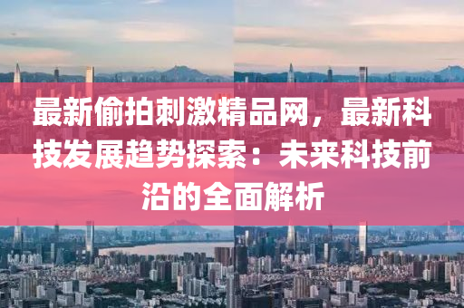 最新偷拍刺激精品網(wǎng)，最新科技發(fā)展趨勢探索：未來科技前沿的全面解析液壓動(dòng)力機(jī)械,元件制造