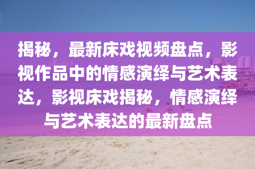 揭秘，最新床戲視頻盤點(diǎn)，影視作品中的情感演繹與藝術(shù)表達(dá)，影視床戲揭秘，情感演繹與藝術(shù)表達(dá)的最新盤點(diǎn)液壓動力機(jī)械,元件制造