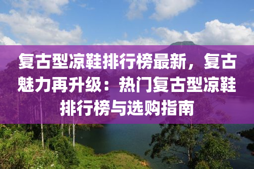 復(fù)古型涼鞋排行榜最新，復(fù)古魅力再升級(jí)：熱門復(fù)古型涼鞋排行榜與選購(gòu)指南液壓動(dòng)力機(jī)械,元件制造