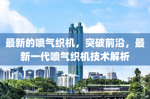 最新的噴氣織機(jī)，突破前沿，最新一代噴氣織機(jī)技術(shù)解析液壓動(dòng)力機(jī)械,元件制造
