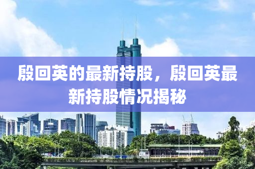 殷回英的最新持股，殷回英最新持股情況揭秘液壓動力機械,元件制造