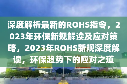 深度解析最新的ROHS指令，2023年環(huán)保新規(guī)解讀及應(yīng)對(duì)策略，2023年ROHS新規(guī)深度解讀，環(huán)保趨勢(shì)下的應(yīng)對(duì)之道液壓動(dòng)力機(jī)械,元件制造