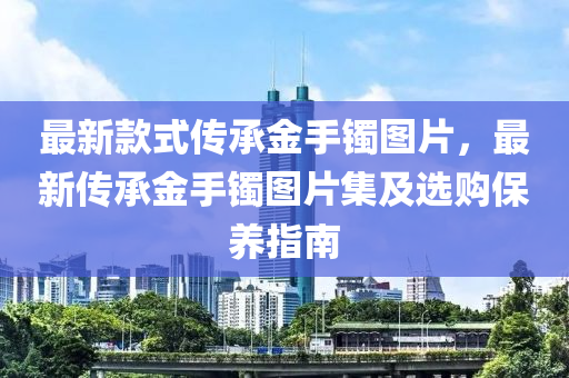最新款式傳承金手液壓動力機(jī)械,元件制造鐲圖片，最新傳承金手鐲圖片集及選購保養(yǎng)指南