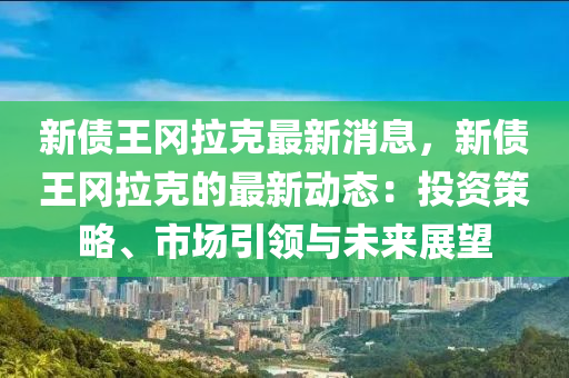 新債王岡拉克最新消息，新債王岡拉克的最新動(dòng)態(tài)：投資策略、市場(chǎng)引領(lǐng)與未來(lái)展望液壓動(dòng)力機(jī)械,元件制造
