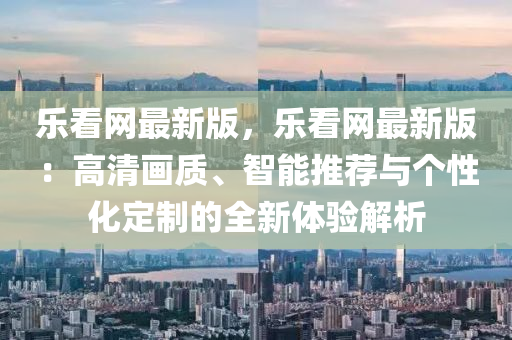 樂(lè)看網(wǎng)最新版，樂(lè)看網(wǎng)最新版：高清畫(huà)質(zhì)、智能推薦與個(gè)性化定制的全新體驗(yàn)解析液壓動(dòng)力機(jī)械,元件制造
