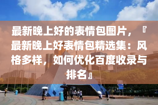 最新晚上好的表情包圖片，『最新晚上好表情包精選集：風格多樣，如何優(yōu)化百度收錄與排名』液壓動力機械,元件制造