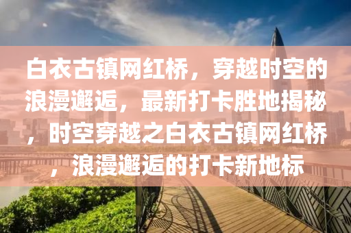 白衣古鎮(zhèn)網(wǎng)紅橋，穿越時(shí)空的浪漫邂逅，最新打卡勝地揭秘，時(shí)空穿液壓動(dòng)力機(jī)械,元件制造越之白衣古鎮(zhèn)網(wǎng)紅橋，浪漫邂逅的打卡新地標(biāo)