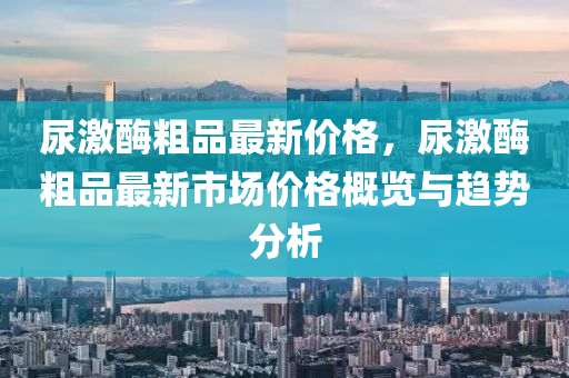 尿激酶粗品最新價格，尿激酶粗品最新市場價格概覽與趨勢分析液壓動力機械,元件制造