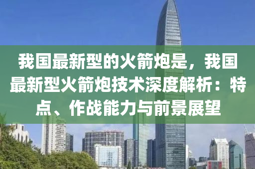我國(guó)最新型的火箭炮是，我國(guó)最新型火箭炮技術(shù)深度解析：特點(diǎn)、作戰(zhàn)能力與前景展望液壓動(dòng)力機(jī)械,元件制造