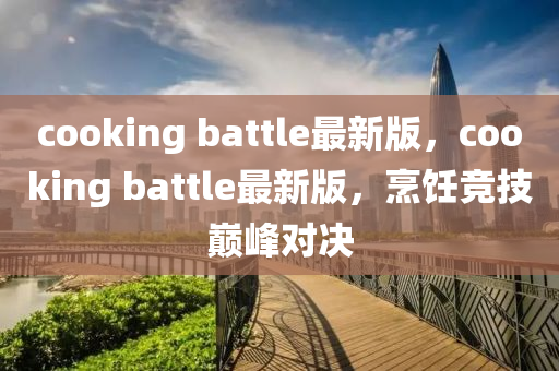 cooking battle最新版，cooking battle最新版，烹飪競技巔峰對決液壓動力機械,元件制造