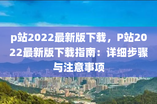 p站2022最新版下載，P站2022最新版下載指南：詳細步驟與注意事項液壓動力機械,元件制造