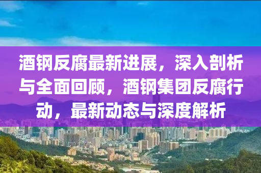 酒鋼反腐最新進展，深入剖析與全面回顧，酒鋼集團反腐行動，最新液壓動力機械,元件制造動態(tài)與深度解析