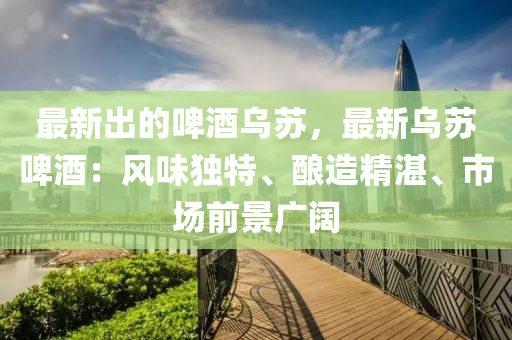 最新出的啤酒烏蘇，最新烏蘇啤酒：液壓動力機械,元件制造風(fēng)味獨特、釀造精湛、市場前景廣闊