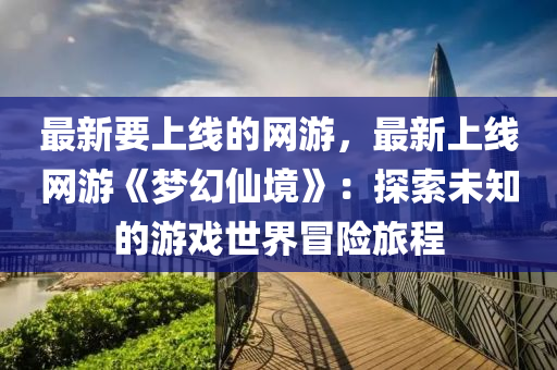 最新要上線的網(wǎng)游，最新上線網(wǎng)游《夢幻仙境》：液壓動力機械,元件制造探索未知的游戲世界冒險旅程
