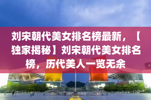 劉宋朝代美女排名榜最新，【獨(dú)家揭秘】劉宋朝代美女排名榜，歷代美人一覽無(wú)余液壓動(dòng)力機(jī)械,元件制造