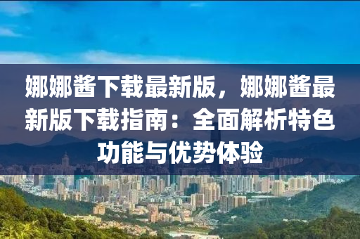 娜娜醬下載最新版，娜娜醬最新版下載指南：全面解析特色功能與優(yōu)勢體驗液壓動力機械,元件制造